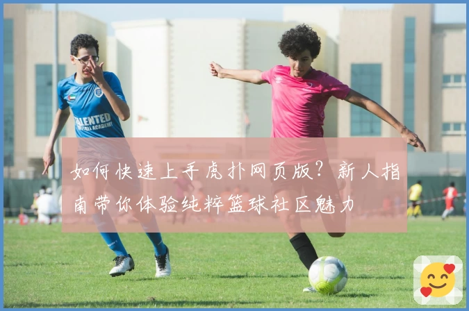 如何快速上手虎扑网页版？新人指南带你体验纯粹篮球社区魅力