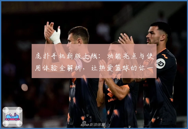 虎扑手机新版上线：功能亮点与使用体验全解析，让热爱篮球的你一秒融入社区