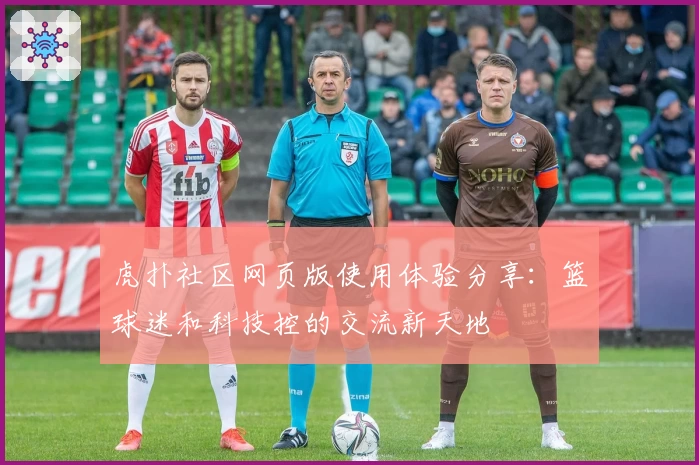 虎扑社区网页版使用体验分享：篮球迷和科技控的交流新天地