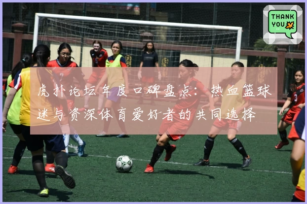 虎扑论坛年度口碑盘点：热血篮球迷与资深体育爱好者的共同选择