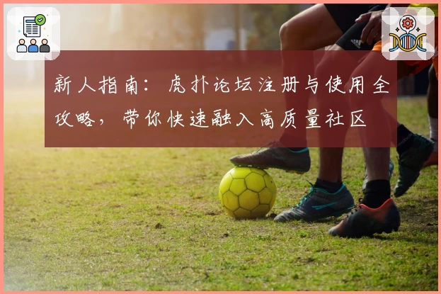 新人指南：虎扑论坛注册与使用全攻略，带你快速融入高质量社区