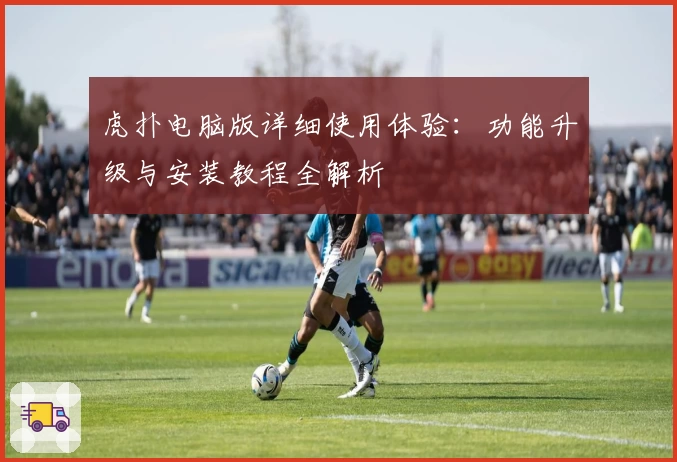 虎扑电脑版详细使用体验：功能升级与安装教程全解析