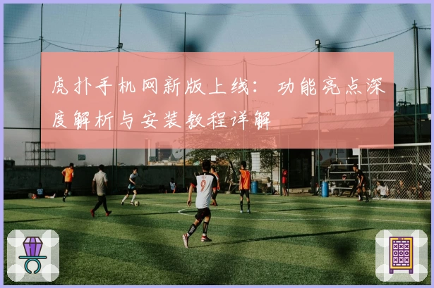 虎扑手机网新版上线：功能亮点深度解析与安装教程详解