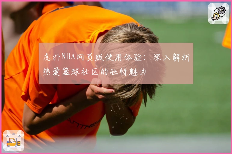 虎扑NBA网页版使用体验：深入解析热爱篮球社区的独特魅力