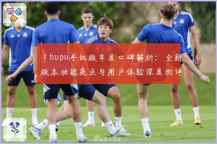 「hupu手机版年度口碑解析：全新版本功能亮点与用户体验深度测评」