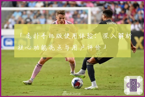 「虎扑手机版使用体验:深入解析核心功能亮点与用户评价」