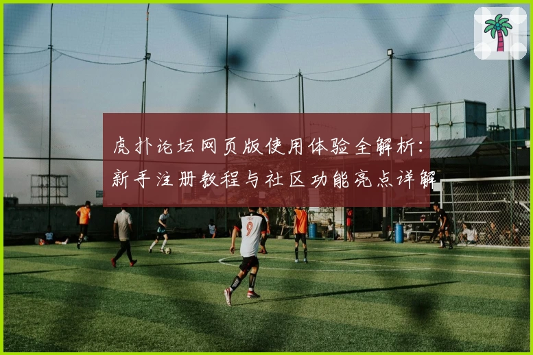 虎扑论坛网页版使用体验全解析：新手注册教程与社区功能亮点详解