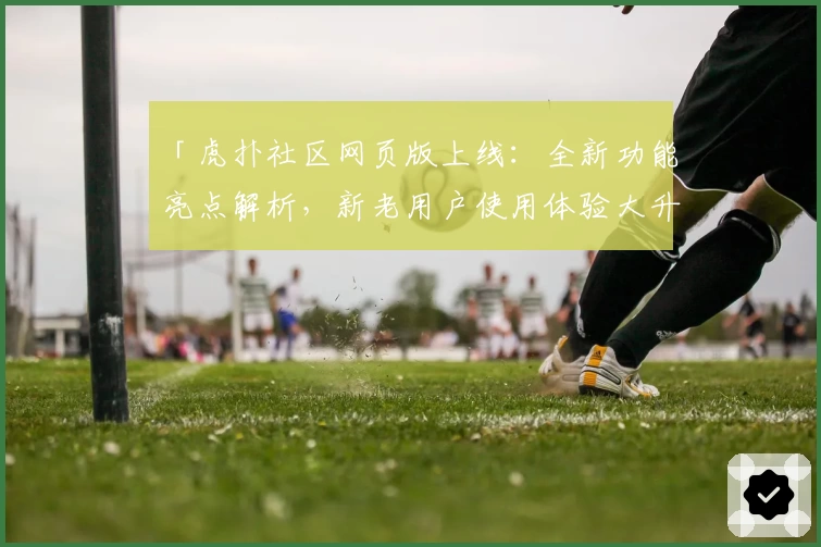 「虎扑社区网页版上线：全新功能亮点解析，新老用户使用体验大升级」
