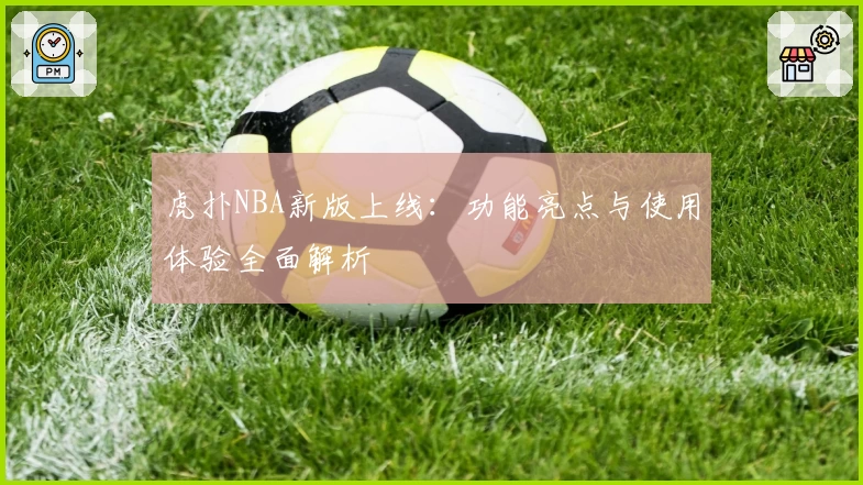 虎扑NBA新版上线：功能亮点与使用体验全面解析