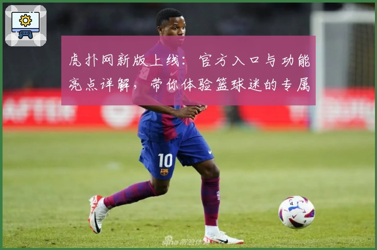 虎扑网新版上线：官方入口与功能亮点详解，带你体验篮球迷的专属社区