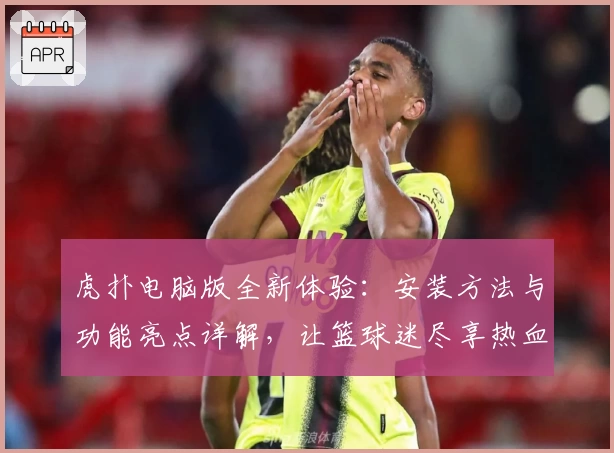 虎扑电脑版全新体验：安装方法与功能亮点详解，让篮球迷尽享热血互动