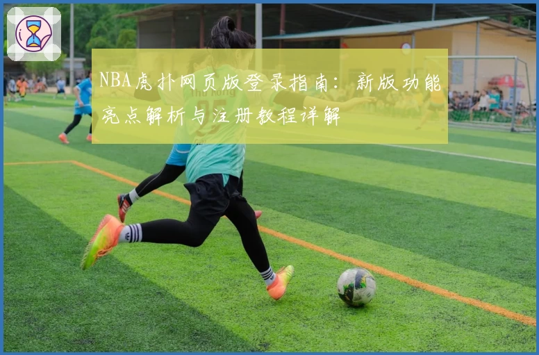 NBA虎扑网页版登录指南：新版功能亮点解析与注册教程详解