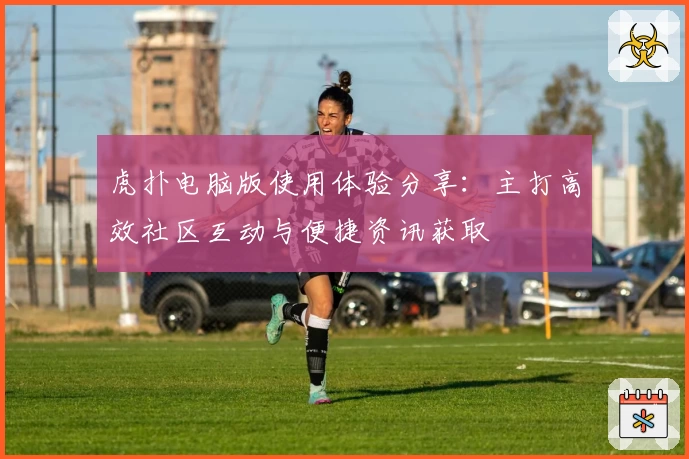 虎扑电脑版使用体验分享：主打高效社区互动与便捷资讯获取