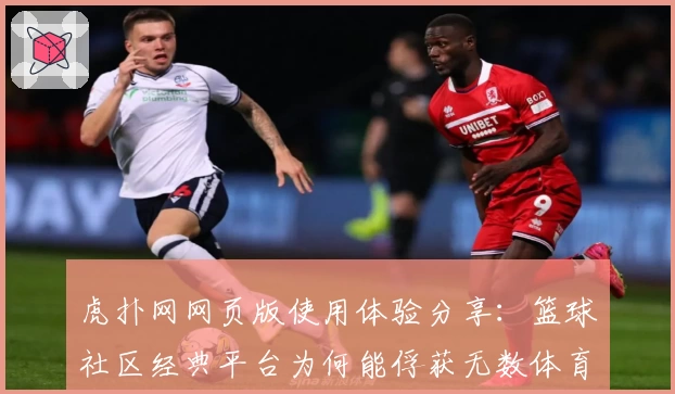 虎扑网网页版使用体验分享：篮球社区经典平台为何能俘获无数体育迷的心