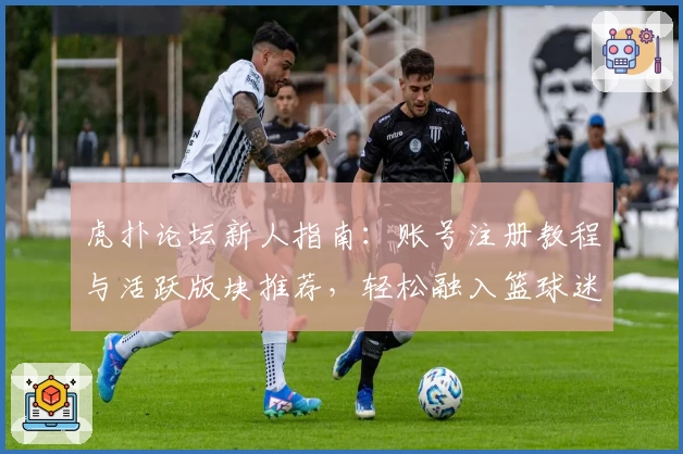 虎扑论坛新人指南：账号注册教程与活跃版块推荐，轻松融入篮球迷社交圈