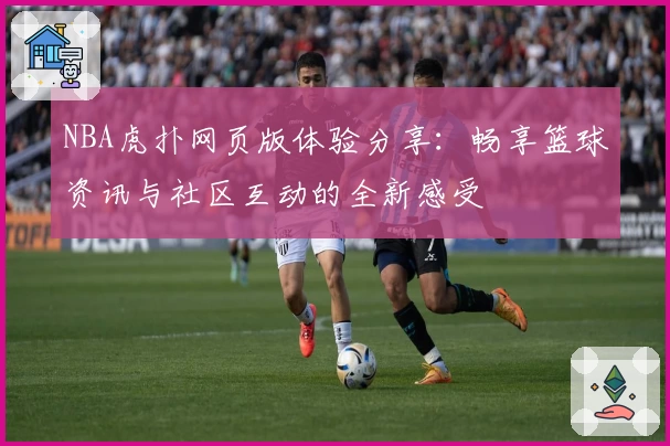 NBA虎扑网页版体验分享：畅享篮球资讯与社区互动的全新感受